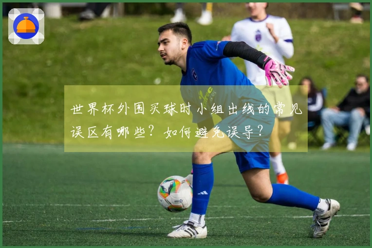 世界杯外围买球时小组出线的常见误区有哪些？如何避免误导？