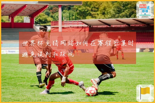 世界杯竞猜网站如何在赛程密集时避免误判和踩坑