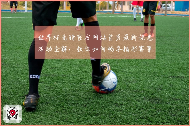 世界杯竞猜官方网站首页最新优惠活动全解，教你如何畅享精彩赛事体验